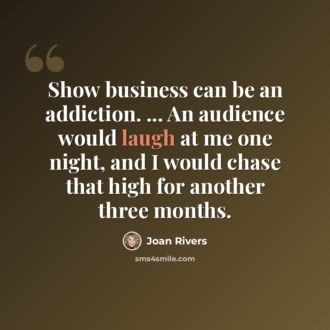 “Show business can be an addiction. ... An audience would laugh at me one night, and I would chase that high for another three months.” quote by Joan Rivers