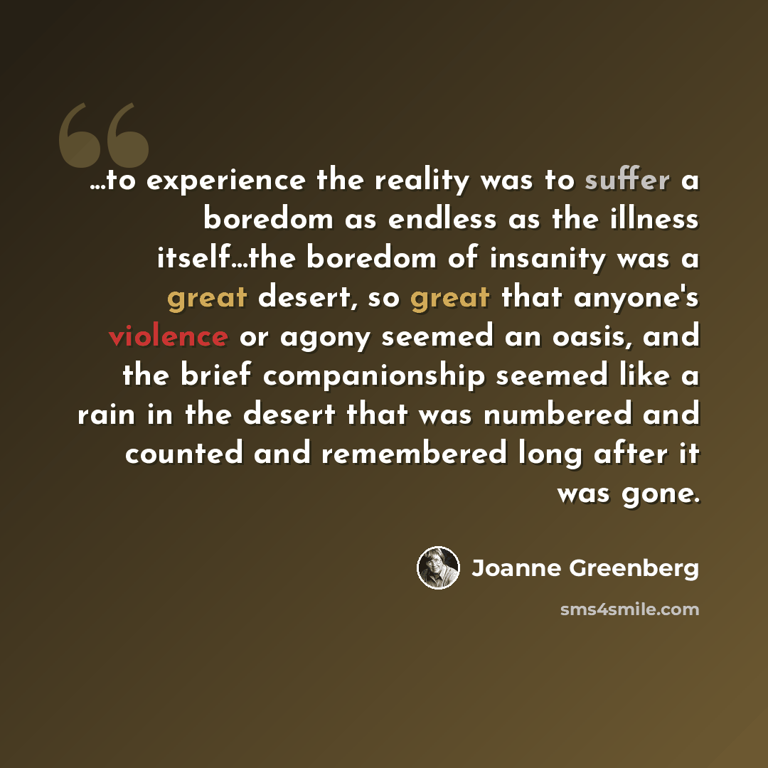 “...to experience the reality was to suffer a boredom as endless as the illness itself...the boredom of insanity was a great desert, so great that anyone's violence or agony seemed an oasis, and the brief companionship seemed like a rain in the desert that was numbered and counted and remembered…” quote by Joanne Greenberg