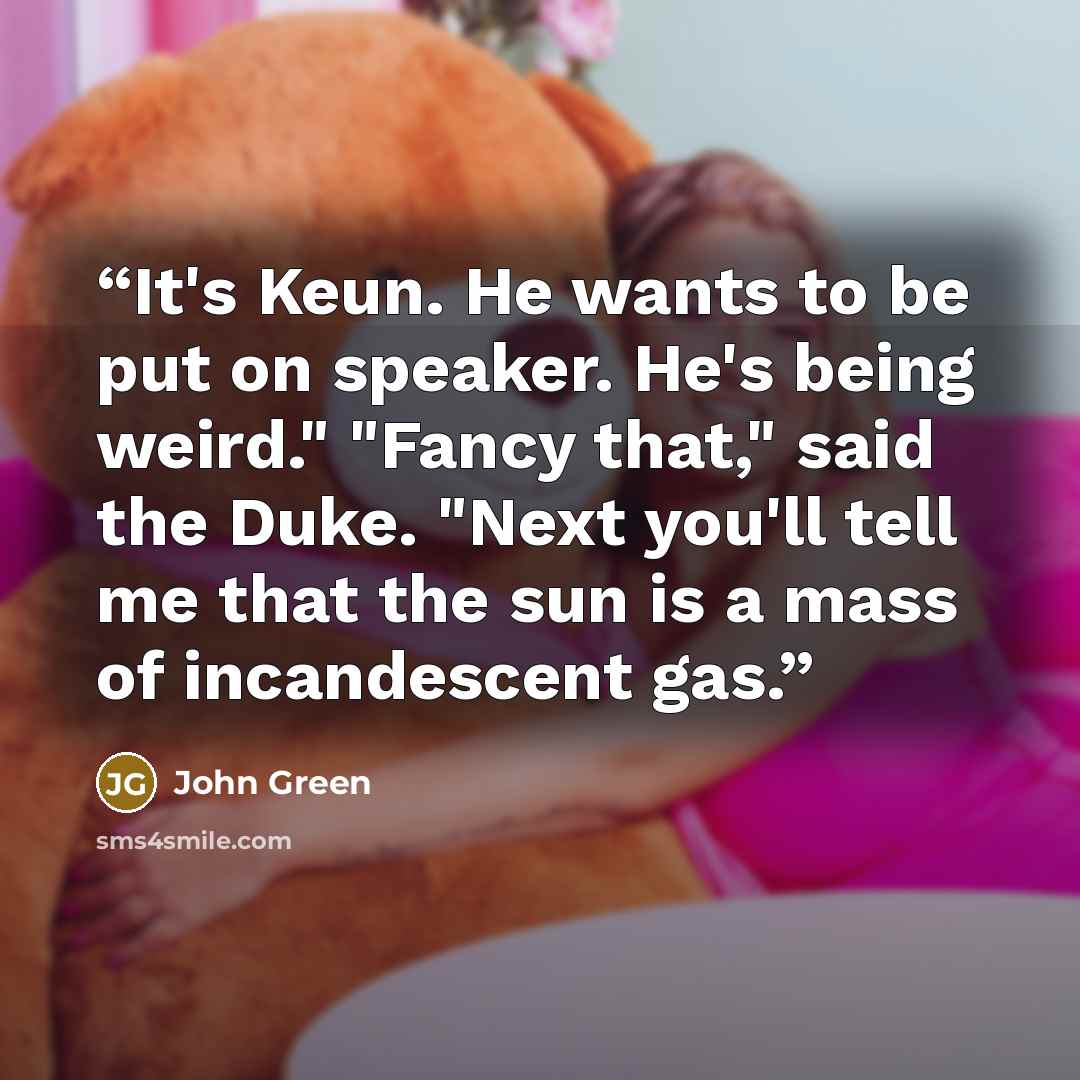 “It's Keun. He wants to be put on speaker. He's being weird." "Fancy that," said the Duke. "Next you'll tell me that the sun is a mass of incandescent gas.” quote by John Green