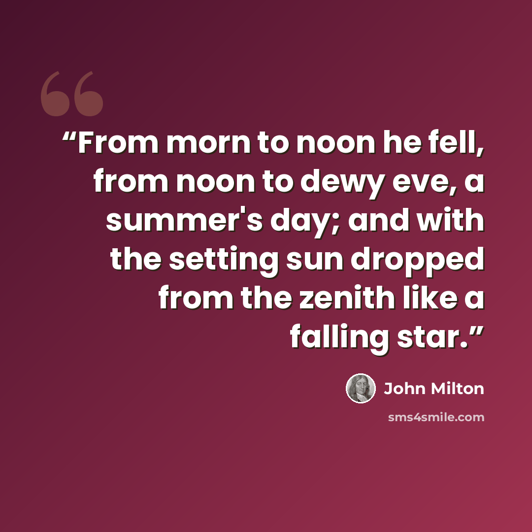 “From morn to noon he fell, from noon to dewy eve, a summer's day; and with the setting sun dropped from the zenith like a falling star.” quote by John Milton
