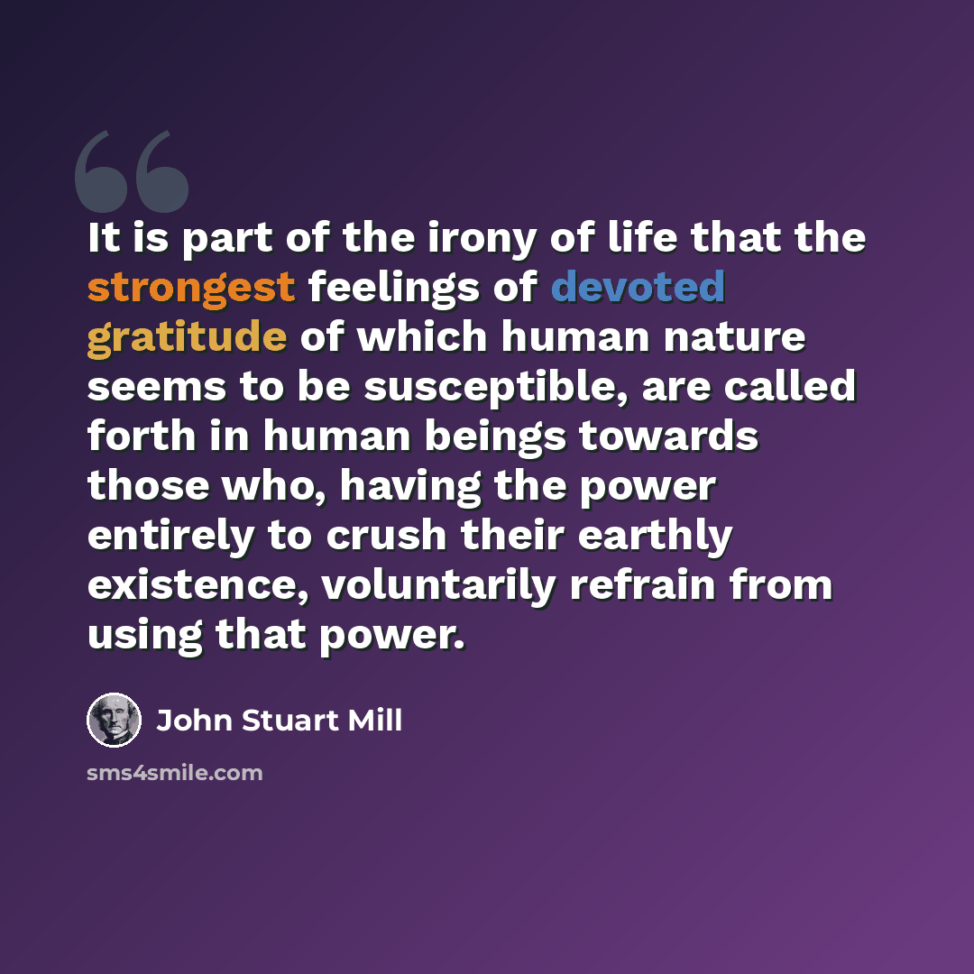 “It is part of the irony of life that the strongest feelings of devoted gratitude of which human nature seems to be susceptible, are called forth in human beings towards those who, having the power entirely to crush their earthly existence, voluntarily refrain from using that power.” quote by John Stuart Mill