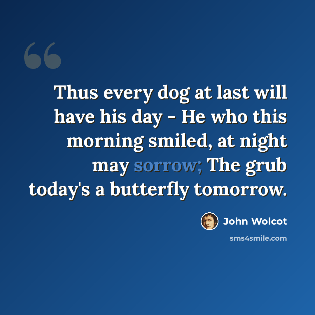“Thus every dog at last will have his day - He who this morning smiled, at night may sorrow; The grub today's a butterfly tomorrow.” quote by John Wolcot