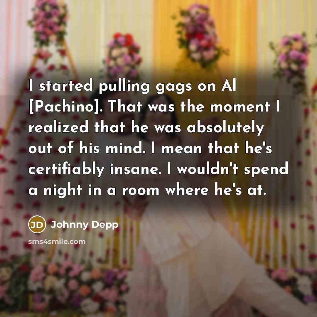 “I started pulling gags on Al [Pachino]. That was the moment I realized that he was absolutely out of his mind. I mean that he's certifiably insane. I wouldn't spend a night in a room where he's at.” quote by Johnny Depp