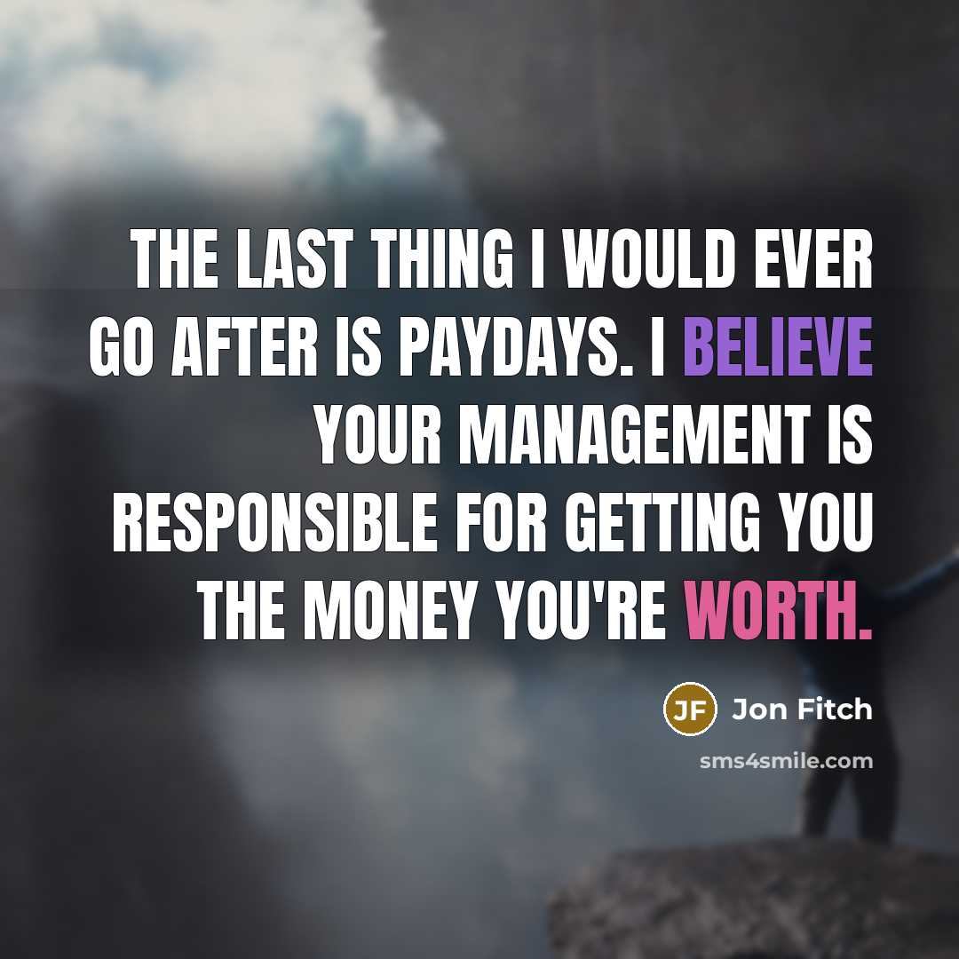 “The last thing I would ever go after is paydays. I believe your management is responsible for getting you the money you're worth.” quote by Jon Fitch