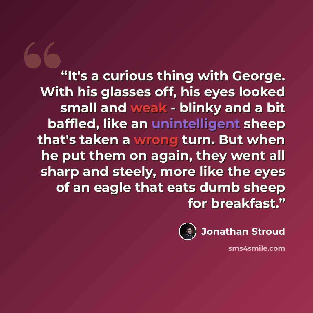 “It's a curious thing with George. With his glasses off, his eyes looked small and weak - blinky and a bit baffled, like an unintelligent sheep that's taken a wrong turn. But when he put them on again, they went all sharp and steely, more like the eyes of an eagle that eats dumb sheep for breakfast.” quote by Jonathan Stroud
