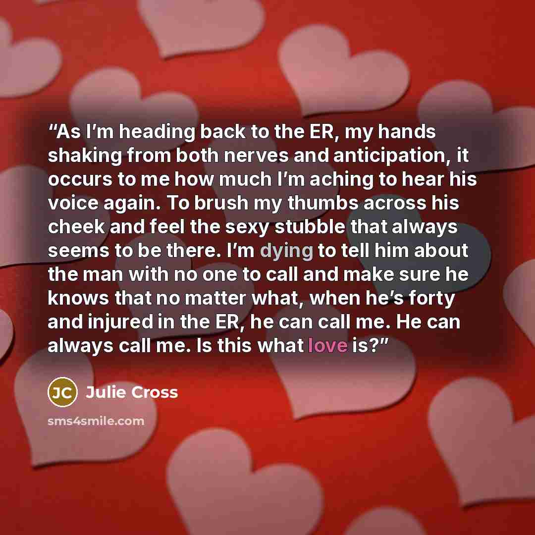“As I’m heading back to the ER, my hands shaking from both nerves and anticipation, it occurs to me how much I’m aching to hear his voice again. To brush my thumbs across his cheek and feel the sexy stubble that always seems to be there. I’m dying to tell him about the man with no one to call and…” quote by Julie Cross