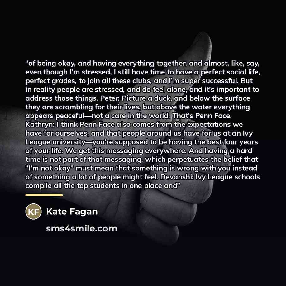 “of being okay, and having everything together, and almost, like, say, even though I’m stressed, I still have time to have a perfect social life, perfect grades, to join all these clubs, and I’m super successful. But in reality people are stressed, and do feel alone, and it’s important to address…” quote by Kate Fagan