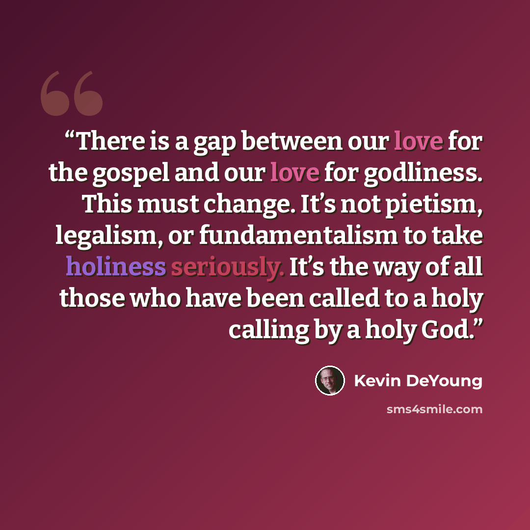 “There is a gap between our love for the gospel and our love for godliness. This must change. It’s not pietism, legalism, or fundamentalism to take holiness seriously. It’s the way of all those who have been called to a holy calling by a holy God.” quote by Kevin DeYoung