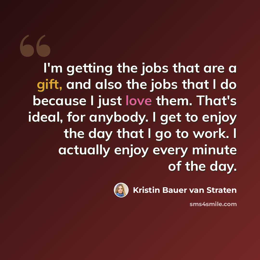 “I'm getting the jobs that are a gift, and also the jobs that I do because I just love them. That's ideal, for anybody. I get to enjoy the day that I go to work. I actually enjoy every minute of the day.” quote by Kristin Bauer van Straten
