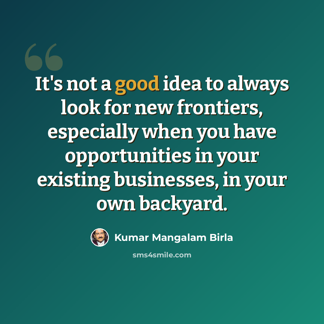 “It's not a good idea to always look for new frontiers, especially when you have opportunities in your existing businesses, in your own backyard.” quote by Kumar Mangalam Birla
