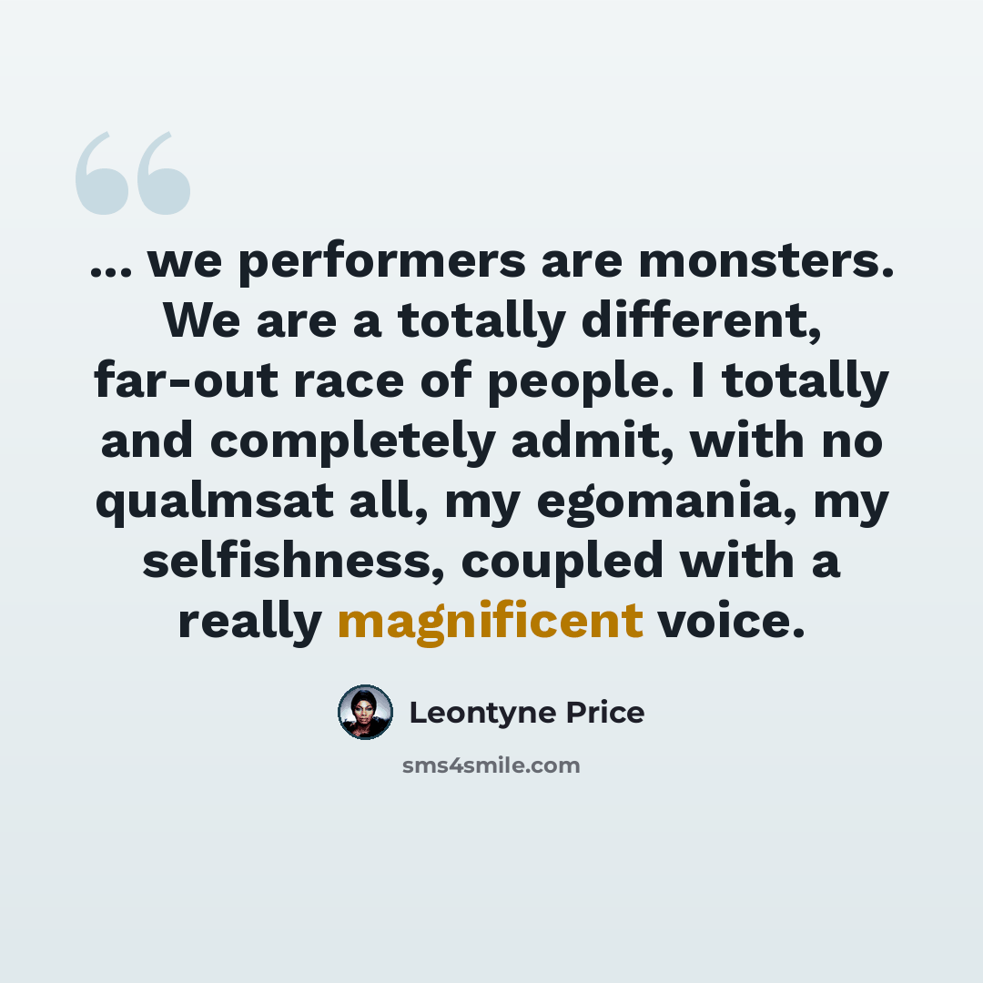 “... we performers are monsters. We are a totally different, far-out race of people. I totally and completely admit, with no qualmsat all, my egomania, my selfishness, coupled with a really magnificent voice.” quote by Leontyne Price