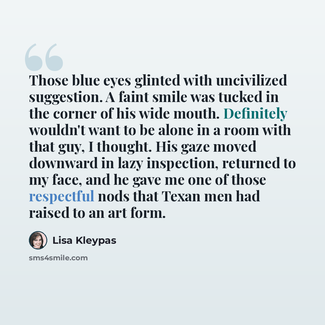 “Those blue eyes glinted with uncivilized suggestion. A faint smile was tucked in the corner of his wide mouth. Definitely wouldn't want to be alone in a room with that guy, I thought. His gaze moved downward in lazy inspection, returned to my face, and he gave me one of those respectful nods that…” quote by Lisa Kleypas