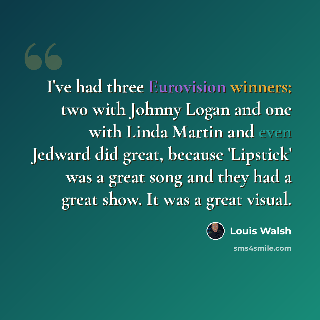 “I've had three Eurovision winners: two with Johnny Logan and one with Linda Martin and even Jedward did great, because 'Lipstick' was a great song and they had a great show. It was a great visual.” quote by Louis Walsh