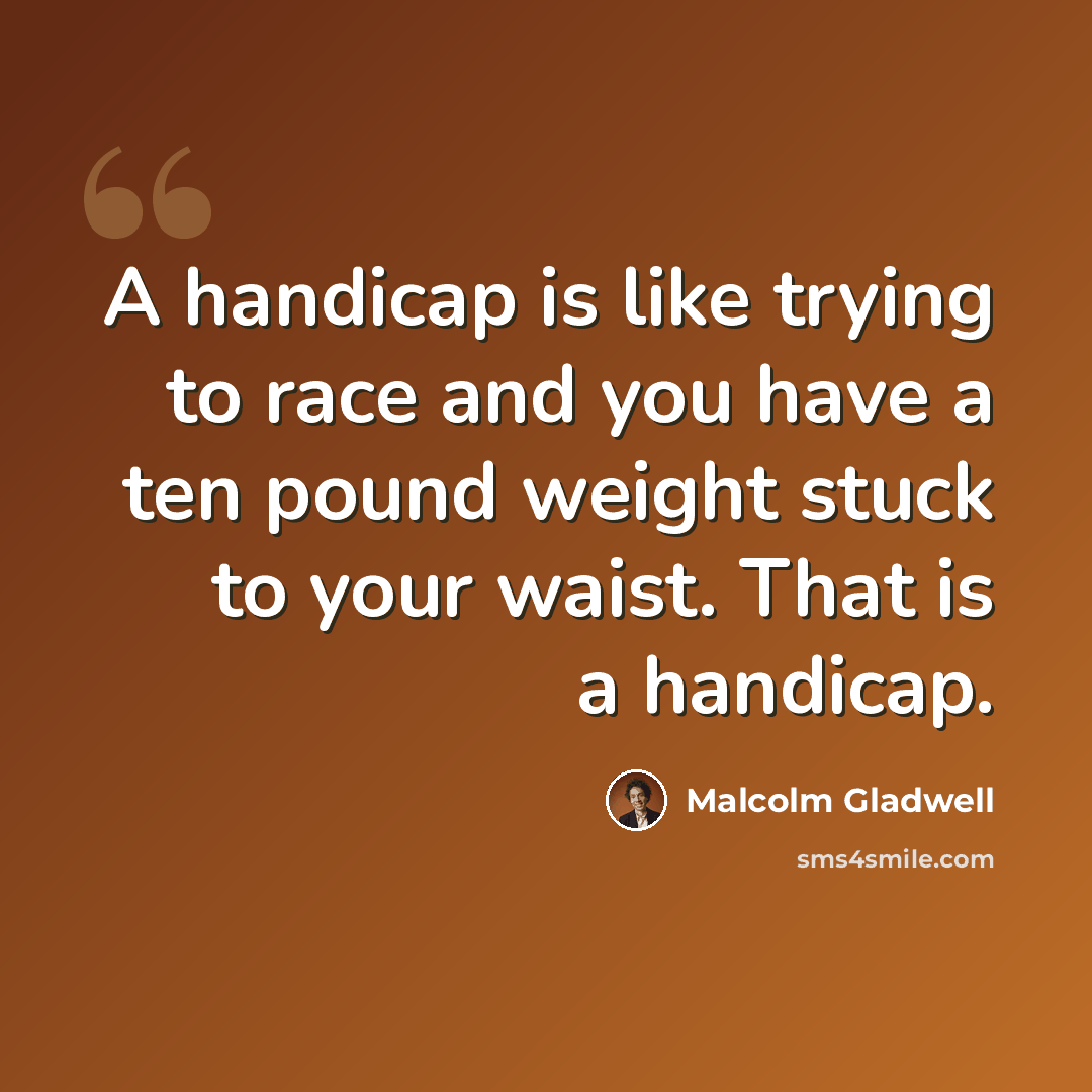 “A handicap is like trying to race and you have a ten pound weight stuck to your waist. That is a handicap.” quote by Malcolm Gladwell