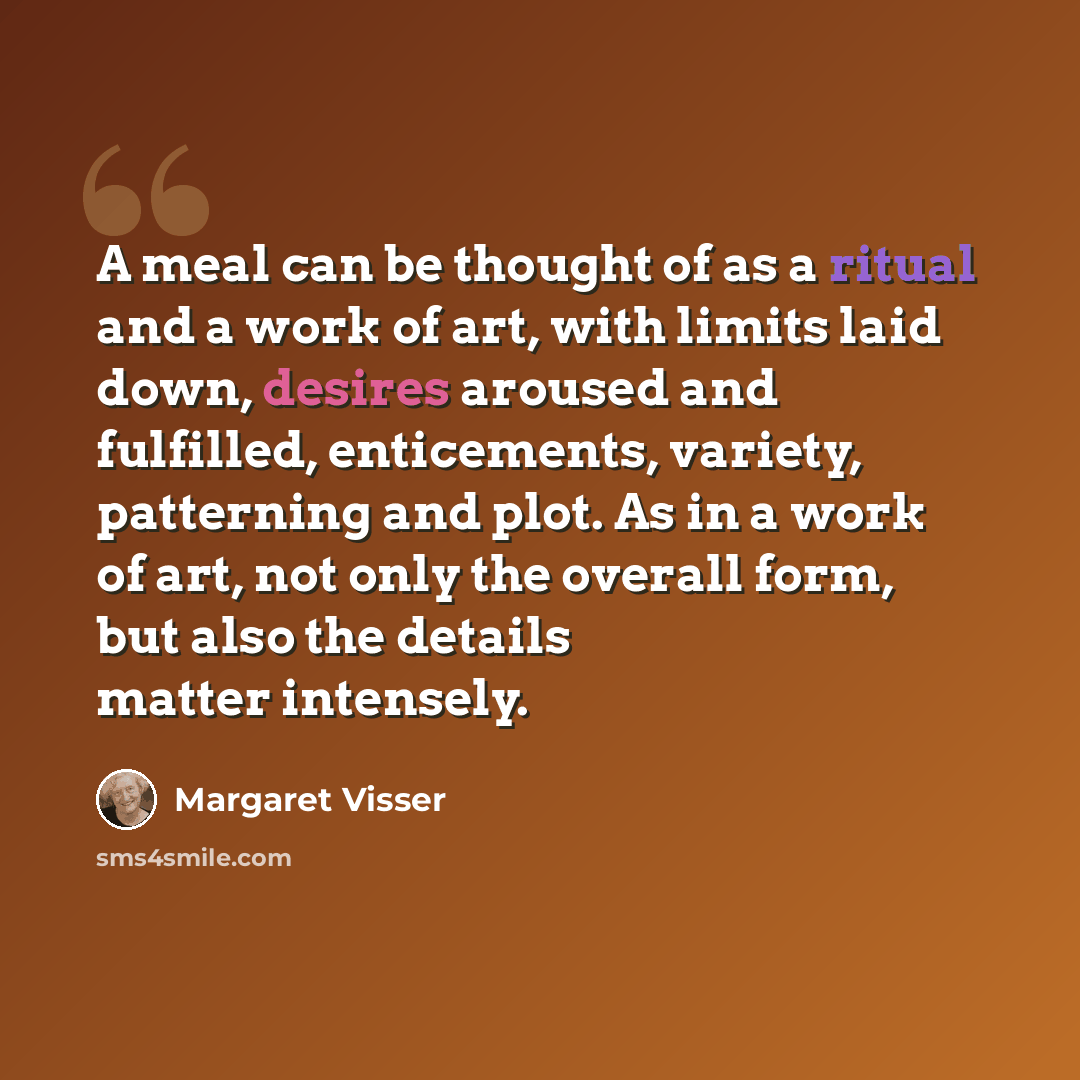 “A meal can be thought of as a ritual and a work of art, with limits laid down, desires aroused and fulfilled, enticements, variety, patterning and plot. As in a work of art, not only the overall form, but also the details matter intensely.” quote by Margaret Visser