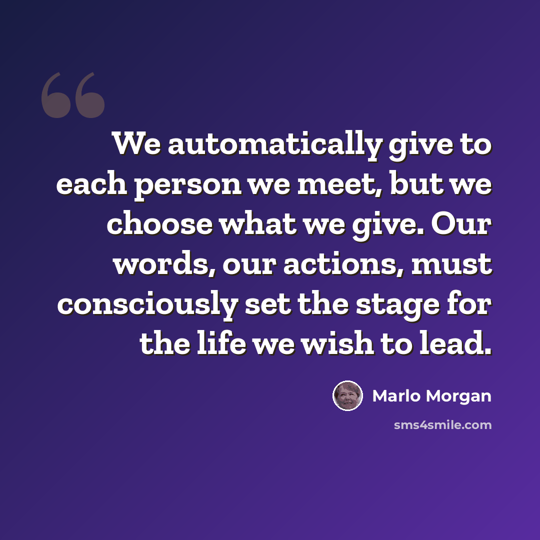 “We automatically give to each person we meet, but we choose what we give. Our words, our actions, must consciously set the stage for the life we wish to lead.” quote by Marlo Morgan