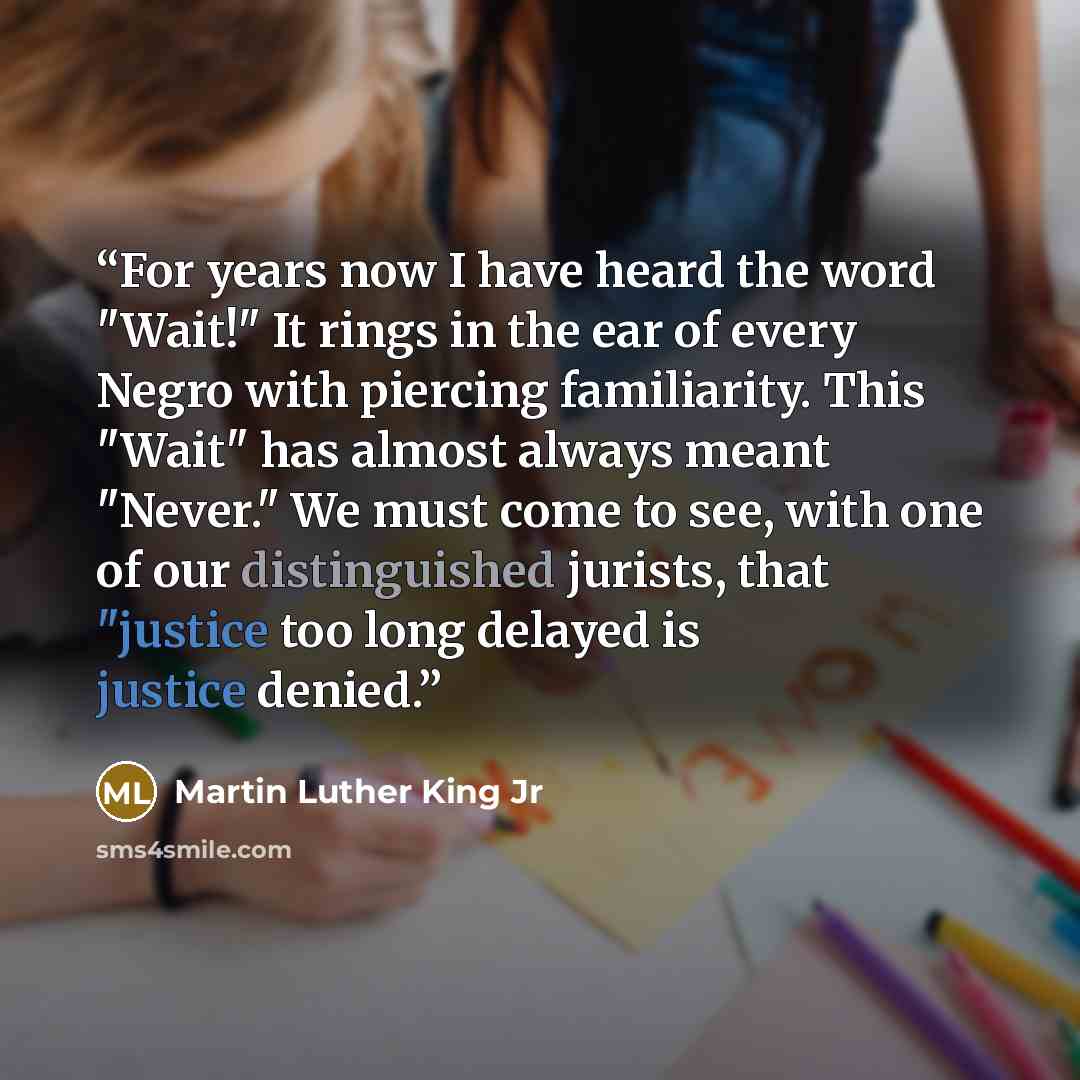 “For years now I have heard the word "Wait!" It rings in the ear of every Negro with piercing familiarity. This "Wait" has almost always meant "Never." We must come to see, with one of our distinguished jurists, that "justice too long delayed is justice denied.” quote by Martin Luther King Jr