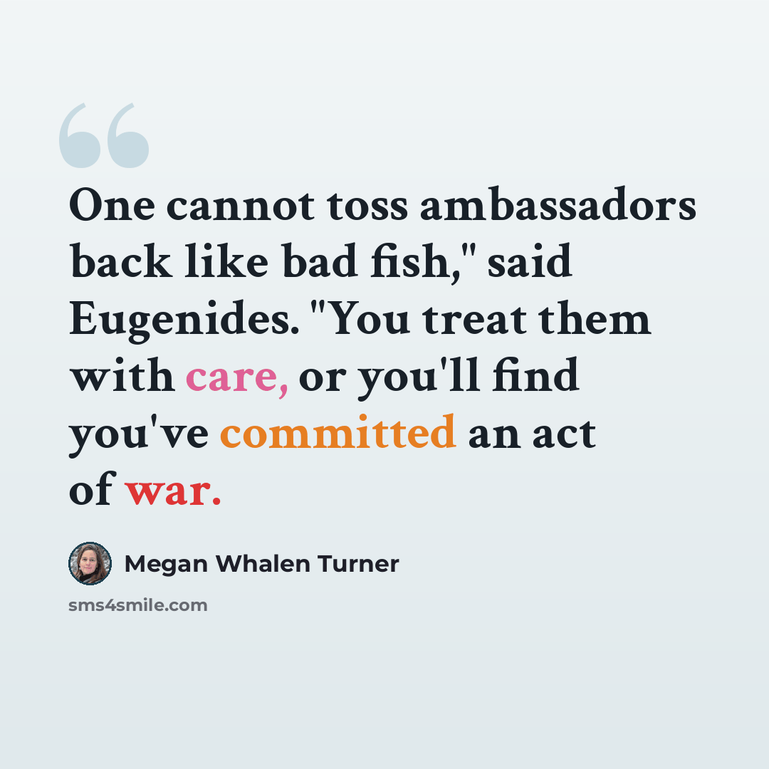 “One cannot toss ambassadors back like bad fish," said Eugenides. "You treat them with care, or you'll find you've committed an act of war.” quote by Megan Whalen Turner