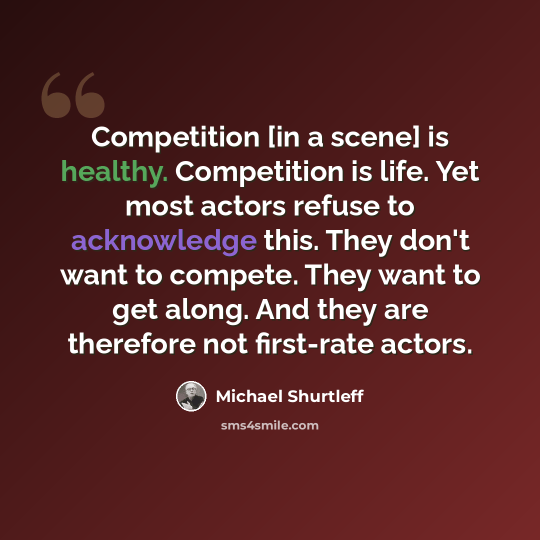 “Competition [in a scene] is healthy. Competition is life. Yet most actors refuse to acknowledge this. They don't want to compete. They want to get along. And they are therefore not first-rate actors.” quote by Michael Shurtleff