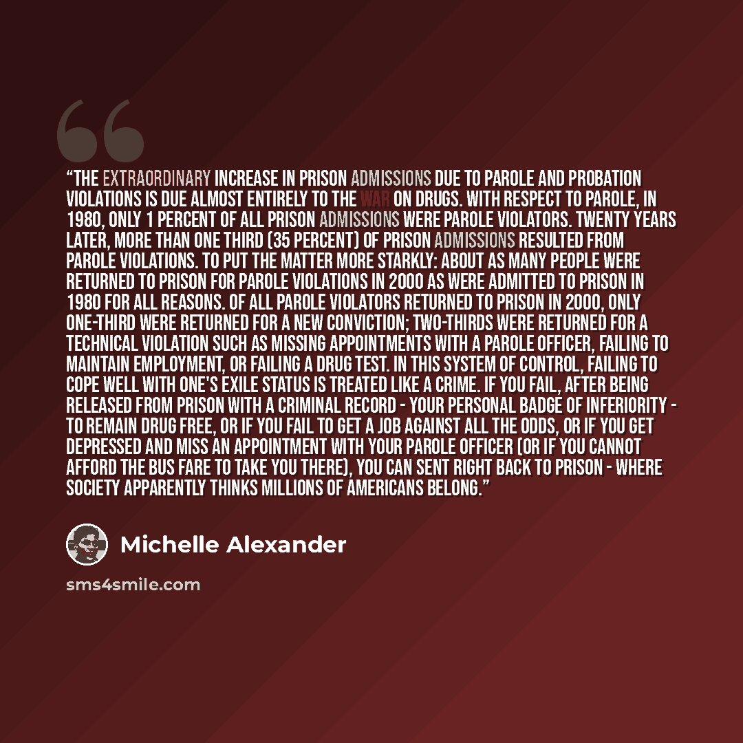 “The extraordinary increase in prison admissions due to parole and probation violations is due almost entirely to the War on Drugs. With respect to parole, in 1980, only 1 percent of all prison admissions were parole violators. Twenty years later, more than one third (35 percent) of prison…” quote by Michelle Alexander