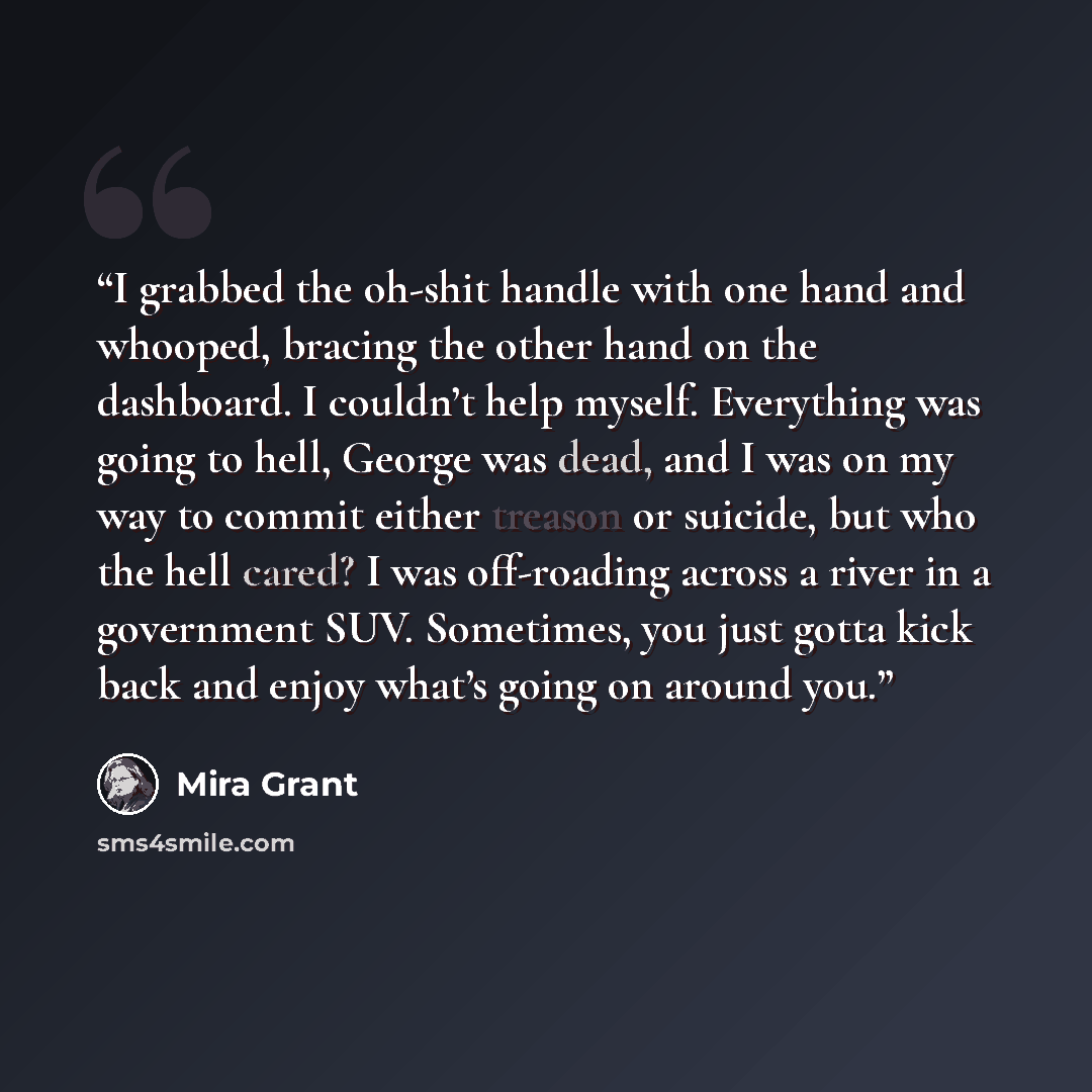 “I grabbed the oh-shit handle with one hand and whooped, bracing the other hand on the dashboard. I couldn’t help myself. Everything was going to hell, George was dead, and I was on my way to commit either treason or suicide, but who the hell cared? I was off-roading across a river in a government…” quote by Mira Grant