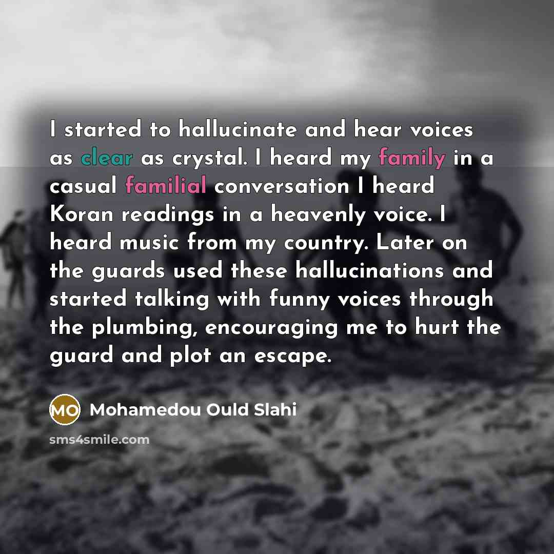 “I started to hallucinate and hear voices as clear as crystal. I heard my family in a casual familial conversation I heard Koran readings in a heavenly voice. I heard music from my country. Later on the guards used these hallucinations and started talking with funny voices through the plumbing…” quote by Mohamedou Ould Slahi
