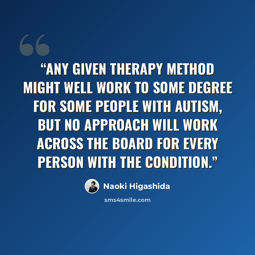 “Any given therapy method might well work to some degree for some people with autism, but no approach will work across the board for every person with the condition.” quote by Naoki Higashida