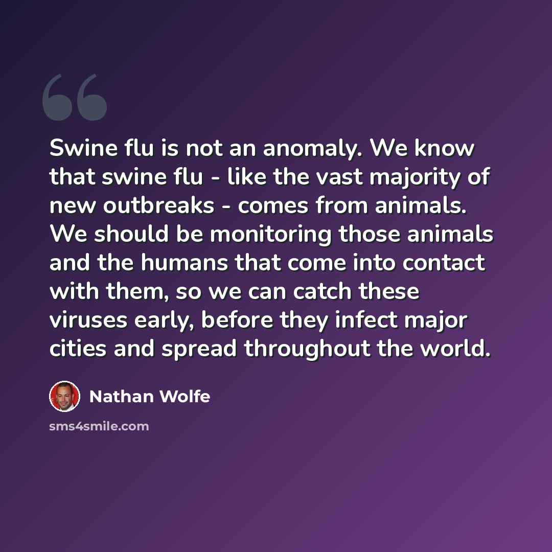“Swine flu is not an anomaly. We know that swine flu - like the vast majority of new outbreaks - comes from animals. We should be monitoring those animals and the humans that come into contact with them, so we can catch these viruses early, before they infect major cities and spread throughout the…” quote by Nathan Wolfe