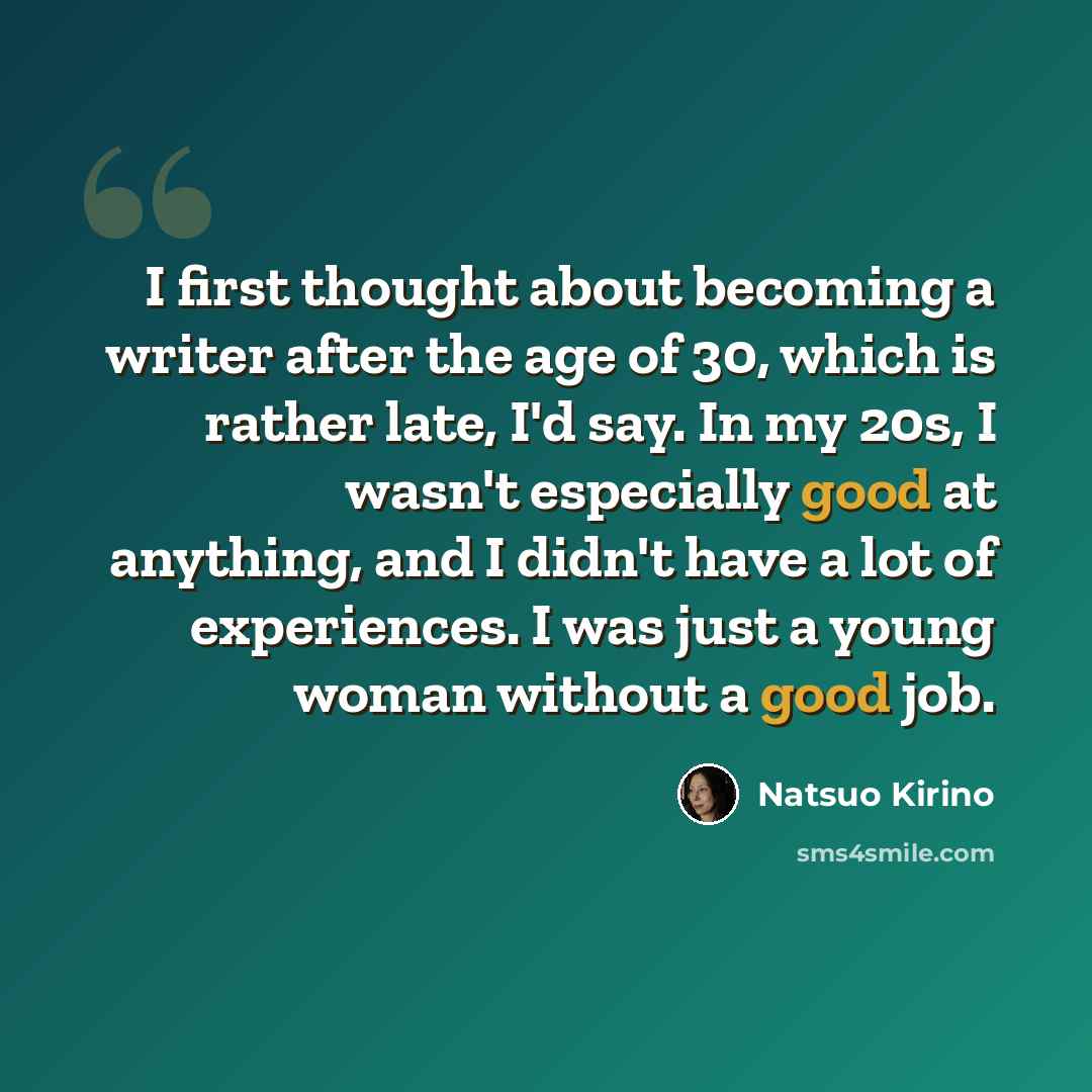 “I first thought about becoming a writer after the age of 30, which is rather late, I'd say. In my 20s, I wasn't especially good at anything, and I didn't have a lot of experiences. I was just a young woman without a good job.” quote by Natsuo Kirino