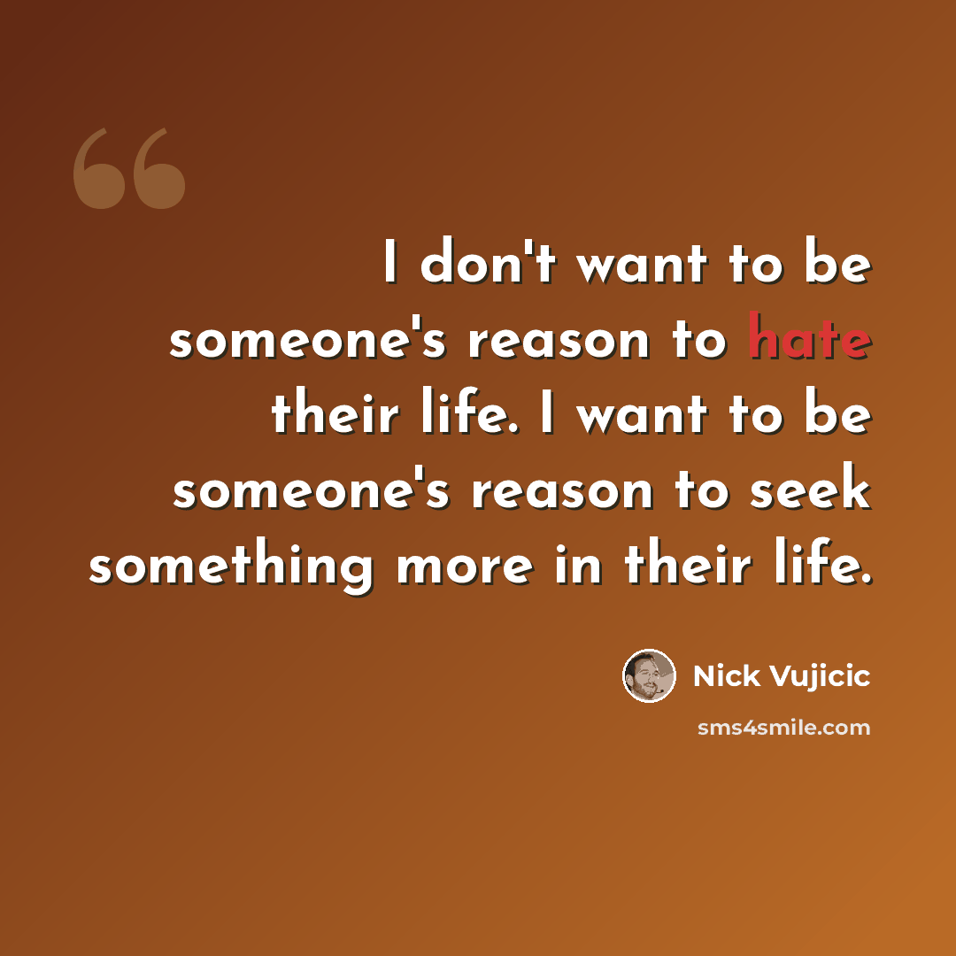 “I don't want to be someone's reason to hate their life. I want to be someone's reason to seek something more in their life.” quote by Nick Vujicic