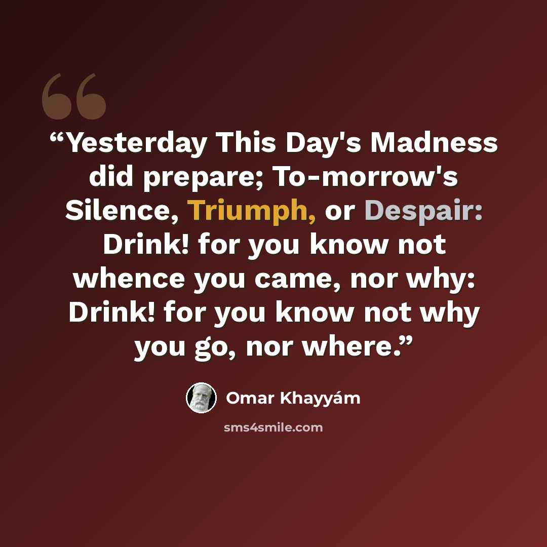 “Yesterday This Day's Madness did prepare; To-morrow's Silence, Triumph, or Despair: Drink! for you know not whence you came, nor why: Drink! for you know not why you go, nor where.” quote by Omar Khayyám