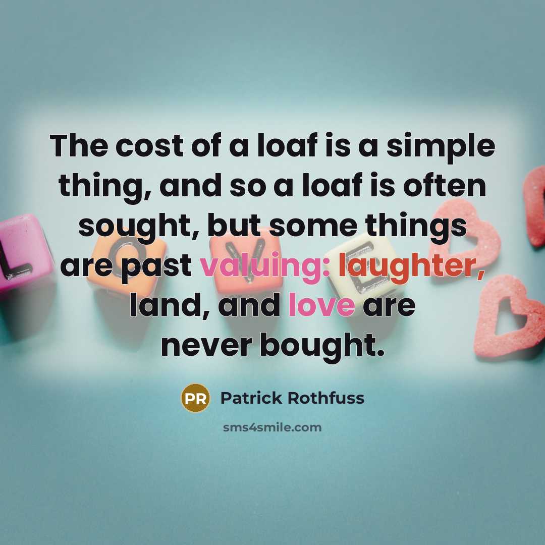 “The cost of a loaf is a simple thing, and so a loaf is often sought, but some things are past valuing: laughter, land, and love are never bought.” quote by Patrick Rothfuss