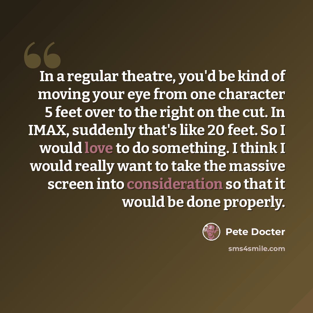 “In a regular theatre, you'd be kind of moving your eye from one character 5 feet over to the right on the cut. In IMAX, suddenly that's like 20 feet. So I would love to do something. I think I would really want to take the massive screen into consideration so that it would be done properly.” quote by Pete Docter