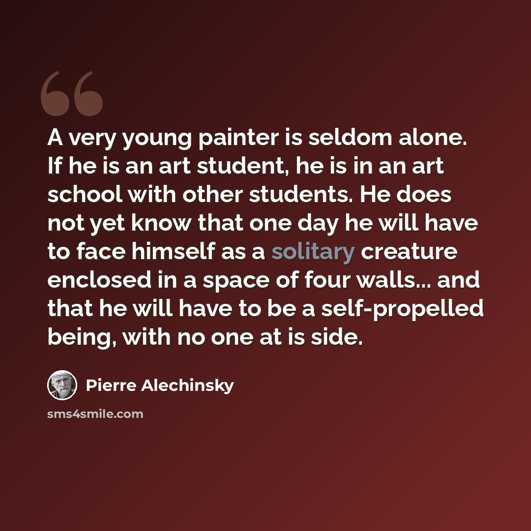“A very young painter is seldom alone. If he is an art student, he is in an art school with other students. He does not yet know that one day he will have to face himself as a solitary creature enclosed in a space of four walls... and that he will have to be a self-propelled being, with no one at…” quote by Pierre Alechinsky