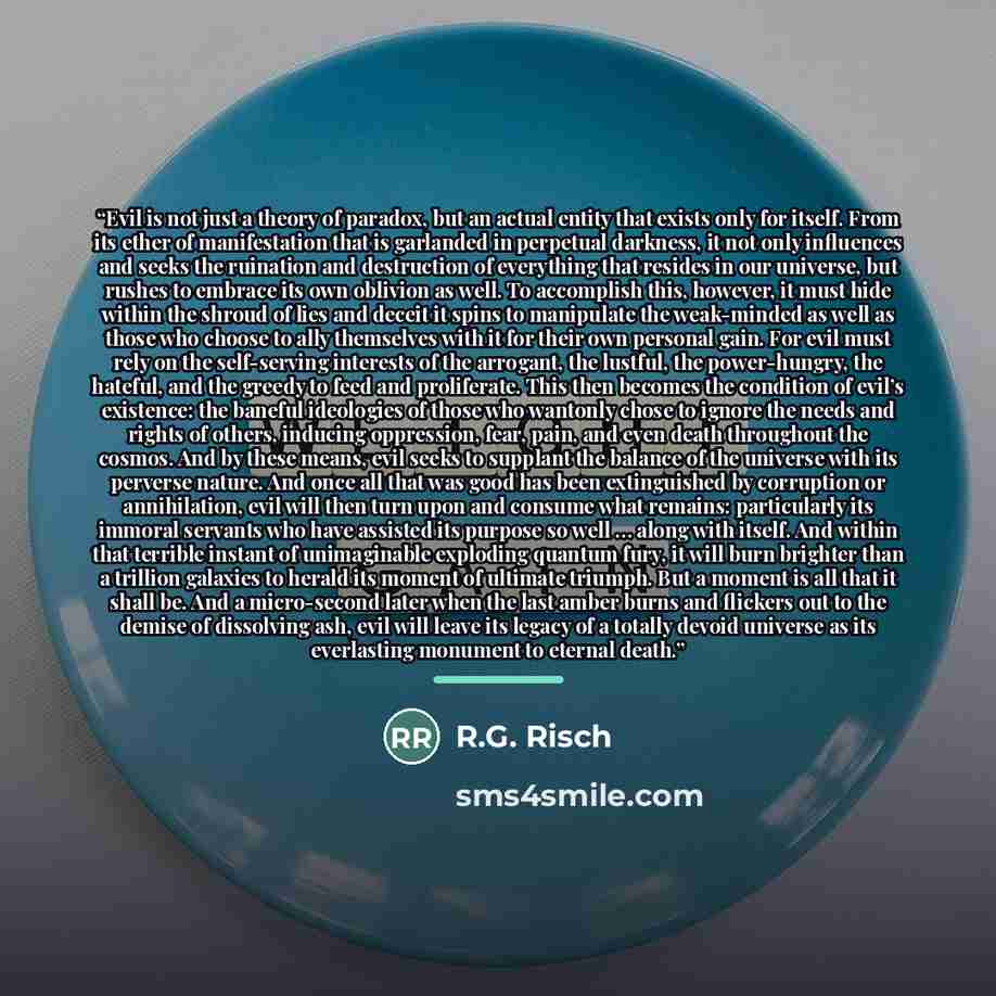 “Evil is not just a theory of paradox, but an actual entity that exists only for itself. From its ether of manifestation that is garlanded in perpetual darkness, it not only influences and seeks the ruination and destruction of everything that resides in our universe, but rushes to embrace its own…” quote by R.G. Risch
