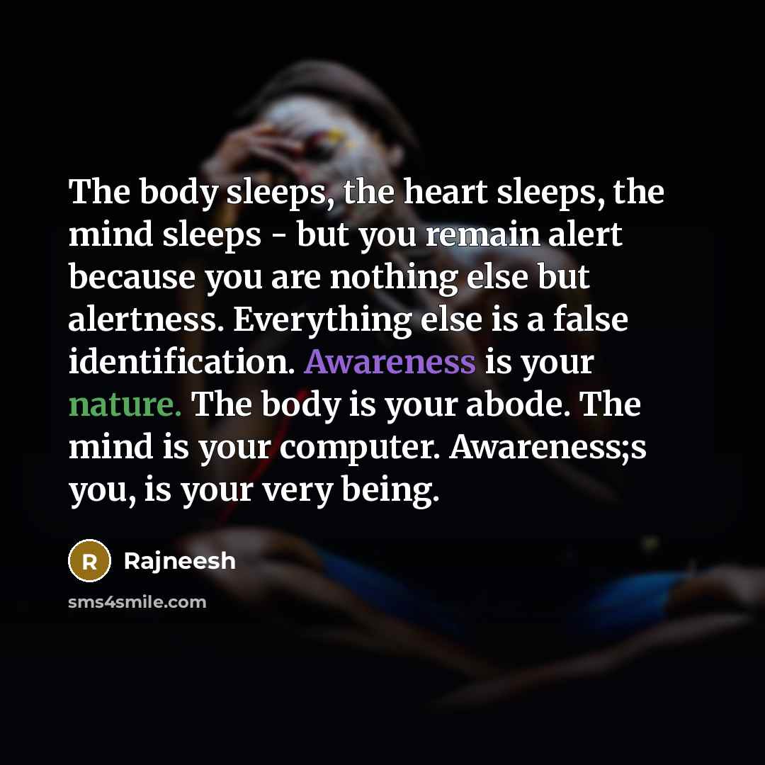 “The body sleeps, the heart sleeps, the mind sleeps - but you remain alert because you are nothing else but alertness. Everything else is a false identification. Awareness is your nature. The body is your abode. The mind is your computer. Awareness;s you, is your very being.” quote by Rajneesh