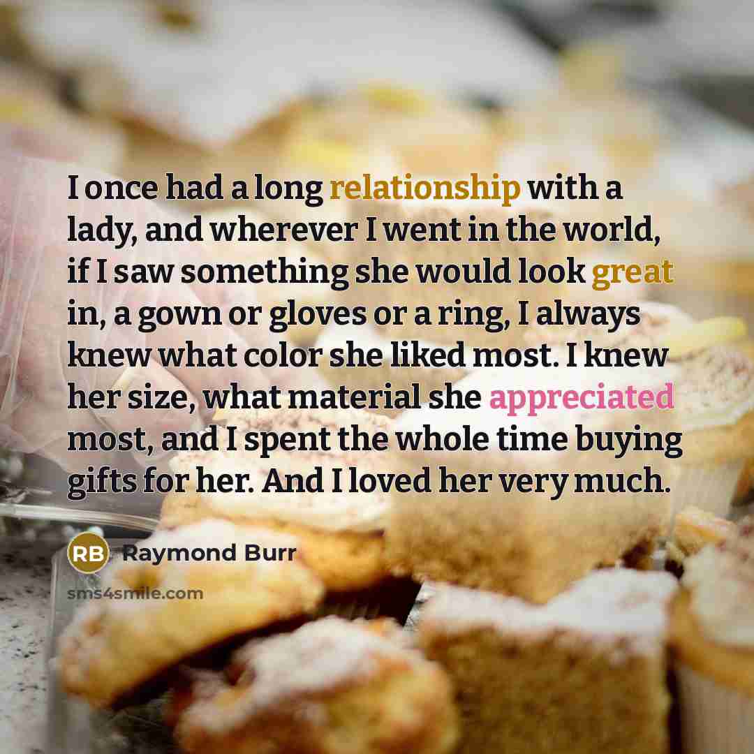 “I once had a long relationship with a lady, and wherever I went in the world, if I saw something she would look great in, a gown or gloves or a ring, I always knew what color she liked most. I knew her size, what material she appreciated most, and I spent the whole time buying gifts for her. And I…” quote by Raymond Burr