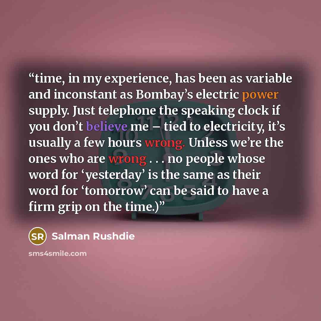 “time, in my experience, has been as variable and inconstant as Bombay’s electric power supply. Just telephone the speaking clock if you don’t believe me – tied to electricity, it’s usually a few hours wrong. Unless we’re the ones who are wrong . . . no people whose word for ‘yesterday’ is the same…” quote by Salman Rushdie