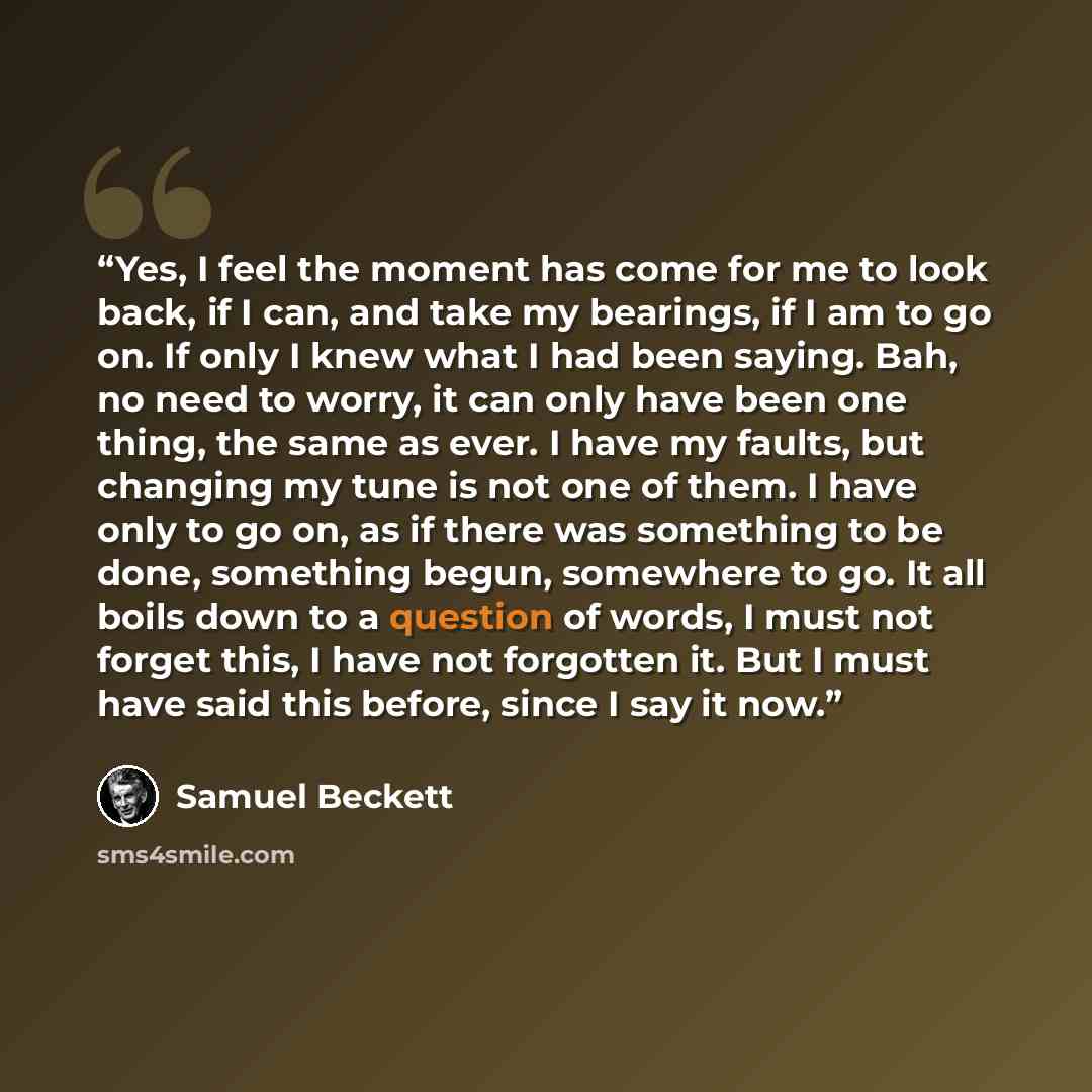 “Yes, I feel the moment has come for me to look back, if I can, and take my bearings, if I am to go on. If only I knew what I had been saying. Bah, no need to worry, it can only have been one thing, the same as ever. I have my faults, but changing my tune is not one of them. I have only to go on…” quote by Samuel Beckett