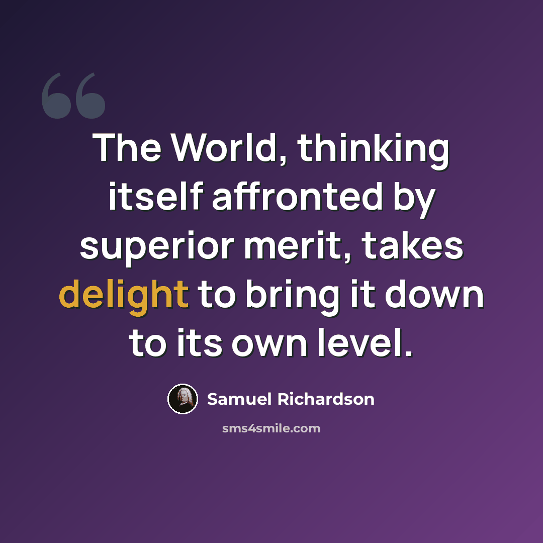 “The World, thinking itself affronted by superior merit, takes delight to bring it down to its own level.” quote by Samuel Richardson