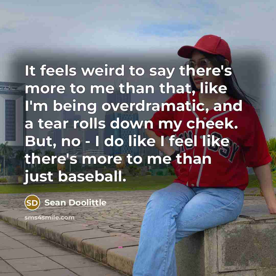 “It feels weird to say there's more to me than that, like I'm being overdramatic, and a tear rolls down my cheek. But, no - I do like I feel like there's more to me than just baseball.” quote by Sean Doolittle