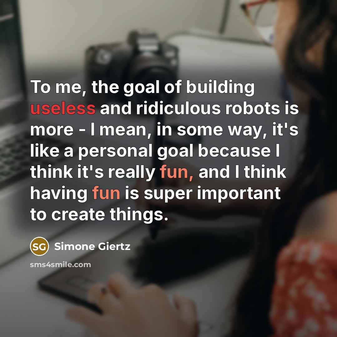 “To me, the goal of building useless and ridiculous robots is more - I mean, in some way, it's like a personal goal because I think it's really fun, and I think having fun is super important to create things.” quote by Simone Giertz