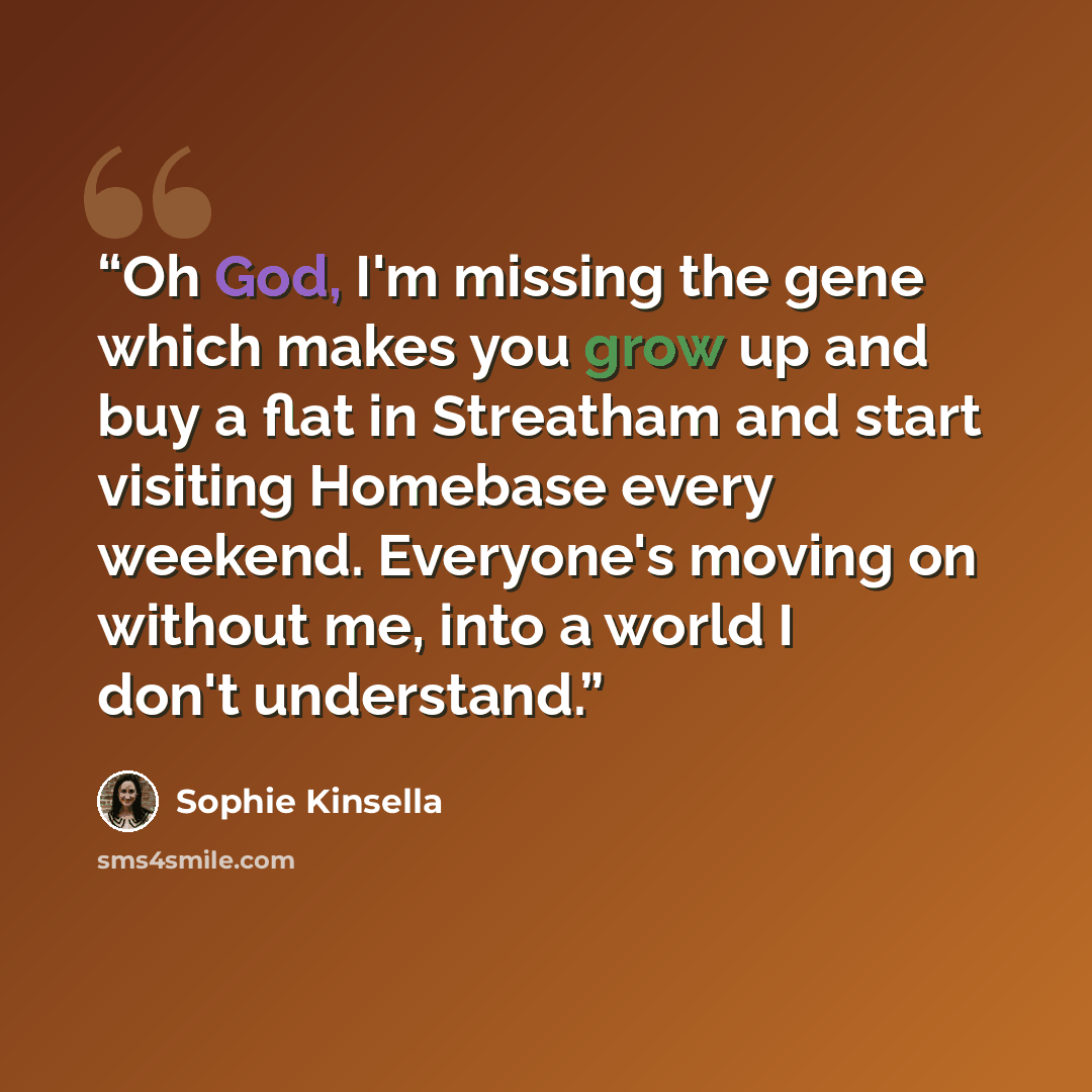 “Oh God, I'm miss­ing the gene which makes you grow up and buy a flat in Streatham and start visiting Homebase every weekend. Everyone's moving on without me, into a world I don't understand.” quote by Sophie Kinsella