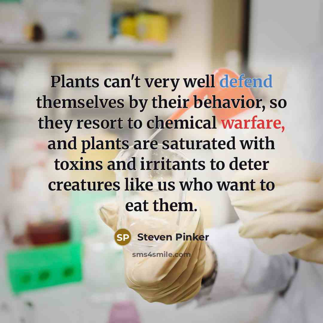 “Plants can't very well defend themselves by their behavior, so they resort to chemical warfare, and plants are saturated with toxins and irritants to deter creatures like us who want to eat them.” quote by Steven Pinker