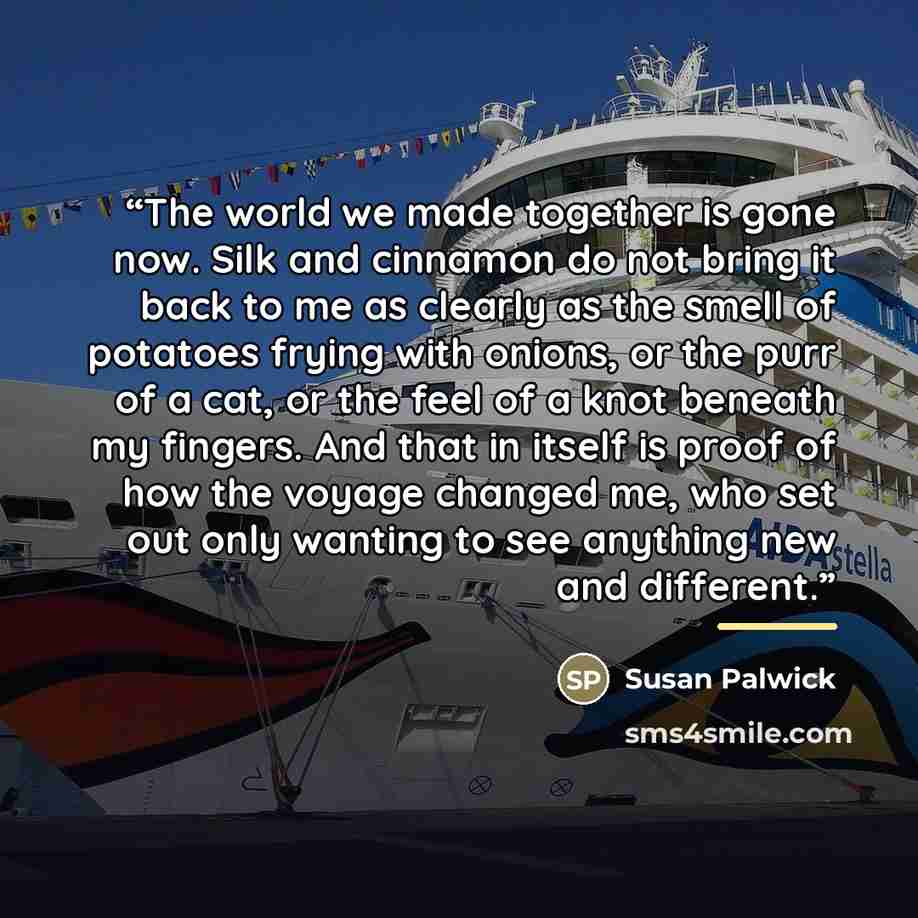 “The world we made together is gone now. Silk and cinnamon do not bring it back to me as clearly as the smell of potatoes frying with onions, or the purr of a cat, or the feel of a knot beneath my fingers. And that in itself is proof of how the voyage changed me, who set out only wanting to see…” quote by Susan Palwick
