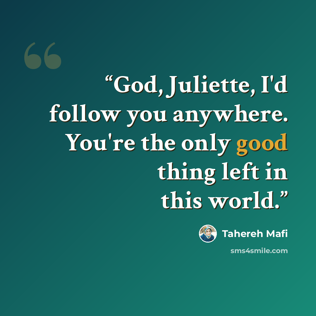 “God, Juliette, I'd follow you anywhere. You're the only good thing left in this world.” quote by Tahereh Mafi