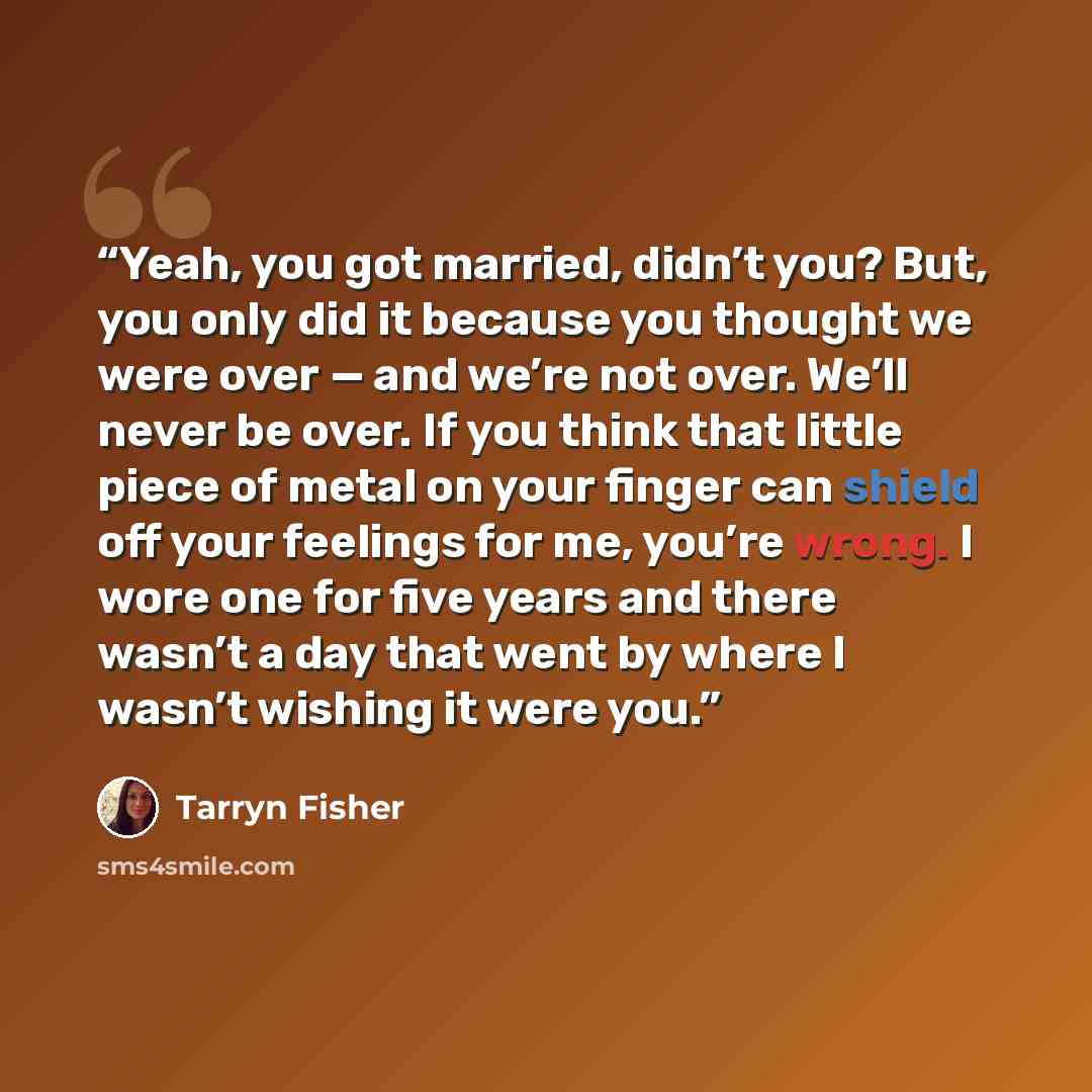 “Yeah, you got married, didn’t you? But, you only did it because you thought we were over — and we’re not over. We’ll never be over. If you think that little piece of metal on your finger can shield off your feelings for me, you’re wrong. I wore one for five years and there wasn’t a day that went…” quote by Tarryn Fisher