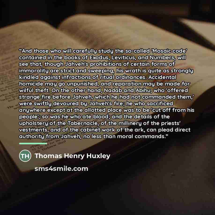 “And those who will carefully study the so-called 'Mosaic code' contained in the books of Exodus, Leviticus, and Numbers, will see that, though Jahveh's prohibitions of certain forms of immorality are strict and sweeping, his wrath is quite as strongly kindled against infractions of ritual…” quote by Thomas Henry Huxley