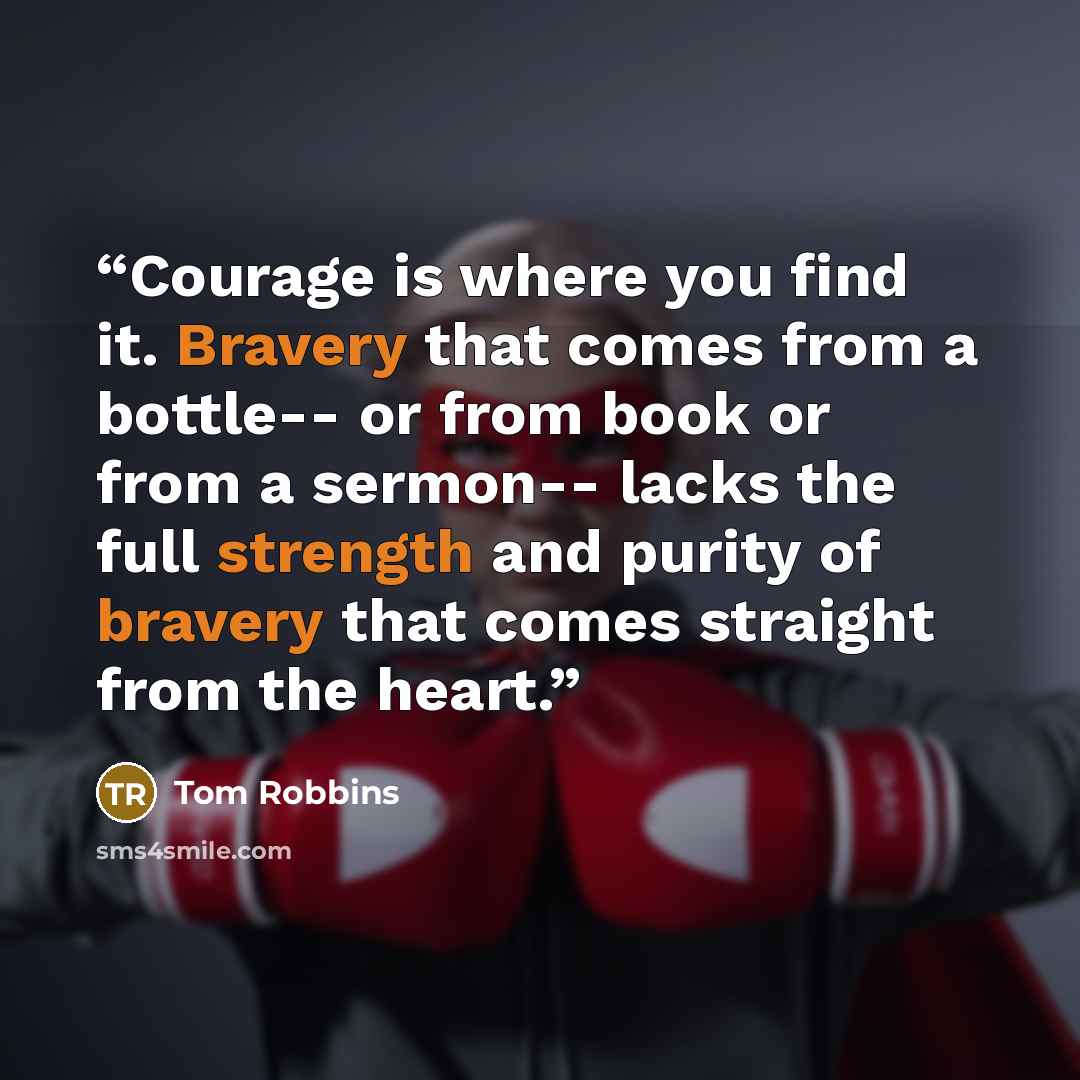 “Courage is where you find it. Bravery that comes from a bottle-- or from book or from a sermon-- lacks the full strength and purity of bravery that comes straight from the heart.” quote by Tom Robbins