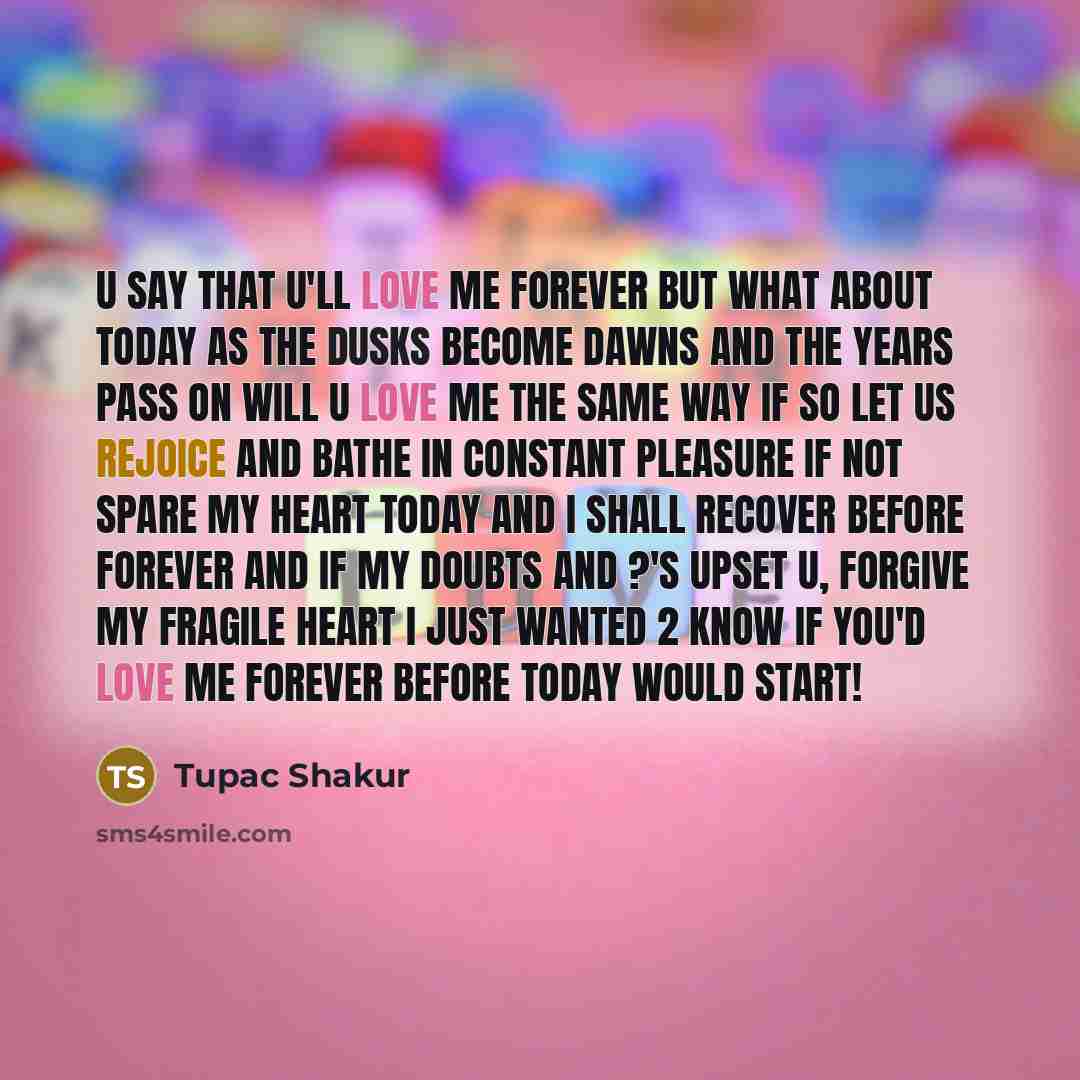“U say that u'll love me forever but what about today As the dusks become dawns and the years pass on will u love me the same way if so let us rejoice and bathe in constant pleasure if not spare my heart today and I shall recover before forever And if my doubts and ?'s upset u, forgive my fragile…” quote by Tupac Shakur